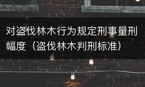对盗伐林木行为规定刑事量刑幅度（盗伐林木判刑标准）