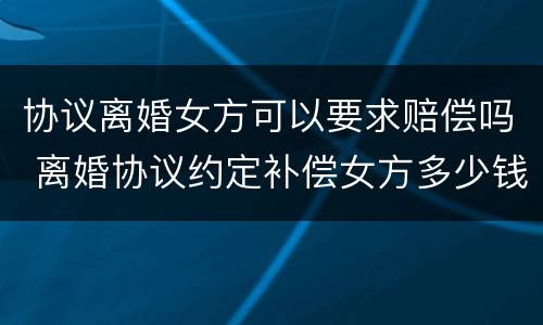 协议离婚女方可以要求赔偿吗 离婚协议约定补偿女方多少钱有效吗