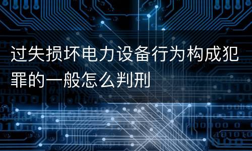 过失损坏电力设备行为构成犯罪的一般怎么判刑