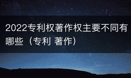 2022专利权著作权主要不同有哪些（专利 著作）