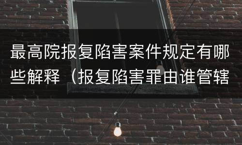 最高院报复陷害案件规定有哪些解释（报复陷害罪由谁管辖）