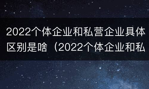 2022个体企业和私营企业具体区别是啥（2022个体企业和私营企业具体区别是啥呢）