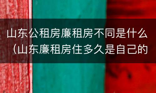 山东公租房廉租房不同是什么（山东廉租房住多久是自己的）