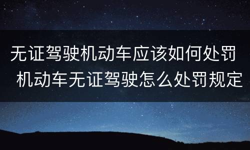 无证驾驶机动车应该如何处罚 机动车无证驾驶怎么处罚规定