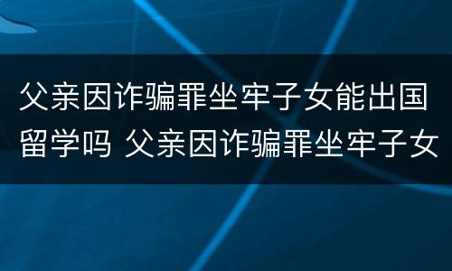 父亲因诈骗罪坐牢子女能出国留学吗 父亲因诈骗罪坐牢子女能出国留学吗现在