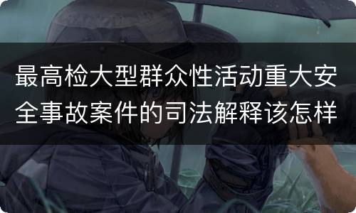 最高检大型群众性活动重大安全事故案件的司法解释该怎样规定