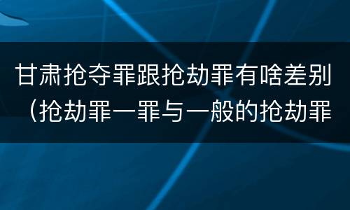 甘肃抢夺罪跟抢劫罪有啥差别（抢劫罪一罪与一般的抢劫罪区别）