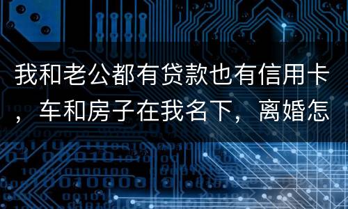 我和老公都有贷款也有信用卡，车和房子在我名下，离婚怎么办理