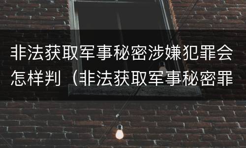 非法获取军事秘密涉嫌犯罪会怎样判（非法获取军事秘密罪案例）