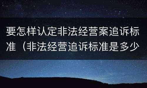 要怎样认定非法经营案追诉标准（非法经营追诉标准是多少）