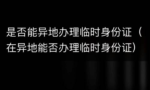 是否能异地办理临时身份证（在异地能否办理临时身份证）