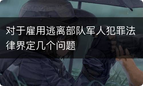 对于雇用逃离部队军人犯罪法律界定几个问题