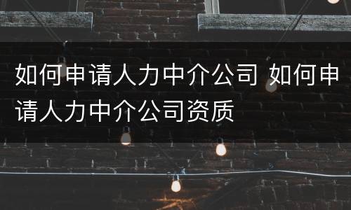 如何申请人力中介公司 如何申请人力中介公司资质