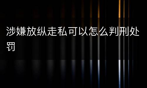 涉嫌放纵走私可以怎么判刑处罚