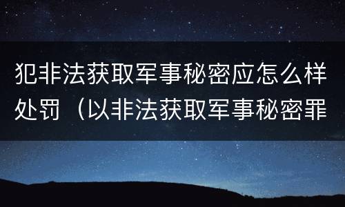 犯非法获取军事秘密应怎么样处罚（以非法获取军事秘密罪）