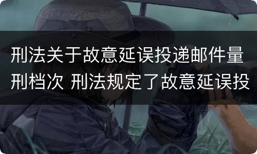 刑法关于故意延误投递邮件量刑档次 刑法规定了故意延误投递邮件罪