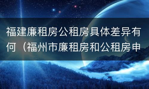 福建廉租房公租房具体差异有何（福州市廉租房和公租房申请标准）