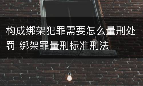 构成绑架犯罪需要怎么量刑处罚 绑架罪量刑标准刑法