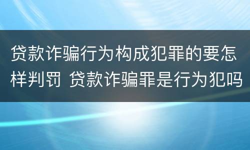贷款诈骗行为构成犯罪的要怎样判罚 贷款诈骗罪是行为犯吗