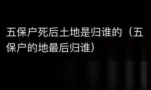 五保户死后土地是归谁的（五保户的地最后归谁）