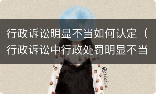 行政诉讼明显不当如何认定（行政诉讼中行政处罚明显不当）