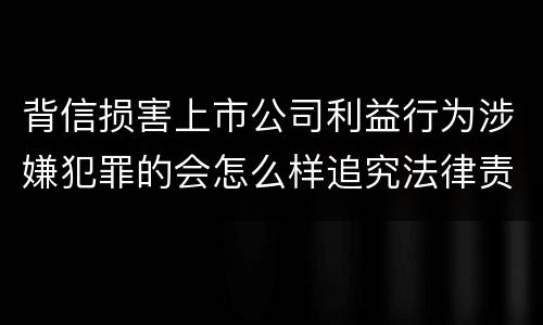 背信损害上市公司利益行为涉嫌犯罪的会怎么样追究法律责任