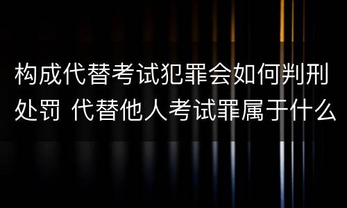 构成代替考试犯罪会如何判刑处罚 代替他人考试罪属于什么类犯罪