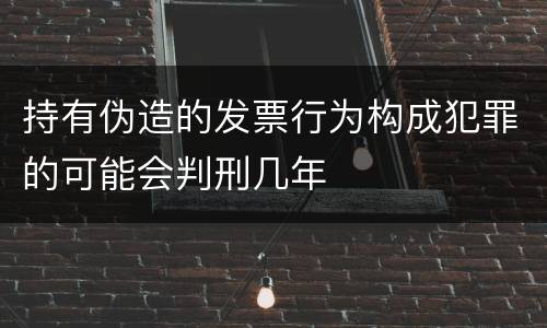 持有伪造的发票行为构成犯罪的可能会判刑几年