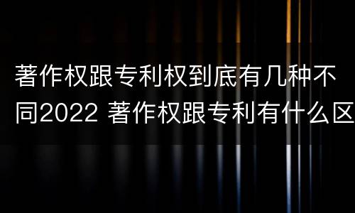 著作权跟专利权到底有几种不同2022 著作权跟专利有什么区别