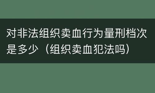 对非法组织卖血行为量刑档次是多少（组织卖血犯法吗）