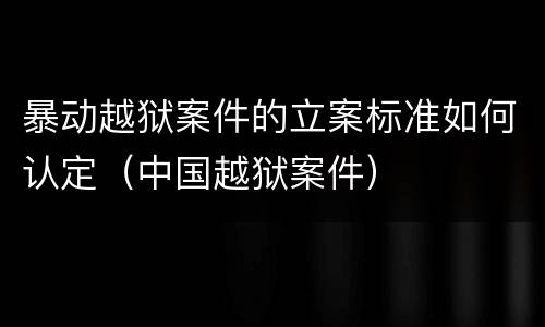 暴动越狱案件的立案标准如何认定（中国越狱案件）