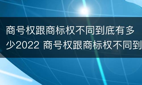 商号权跟商标权不同到底有多少2022 商号权跟商标权不同到底有多少2022年的