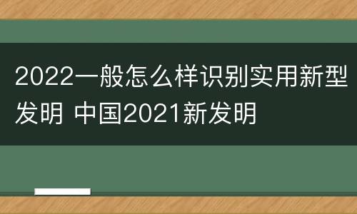 2022一般怎么样识别实用新型发明 中国2021新发明