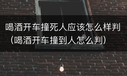 喝酒开车撞死人应该怎么样判（喝酒开车撞到人怎么判）