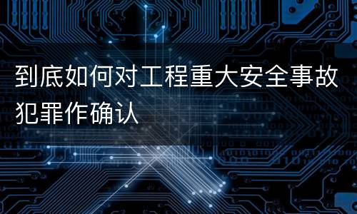 到底如何对工程重大安全事故犯罪作确认