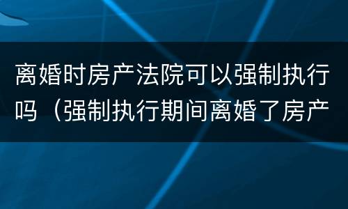 离婚时房产法院可以强制执行吗（强制执行期间离婚了房产能执行吗）
