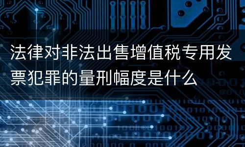 法律对非法出售增值税专用发票犯罪的量刑幅度是什么