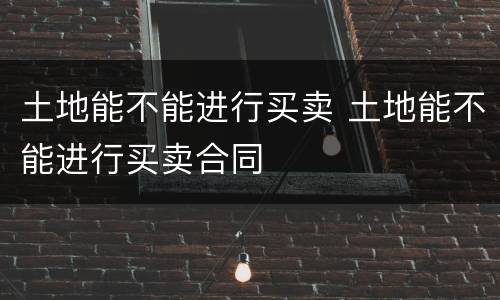 土地能不能进行买卖 土地能不能进行买卖合同