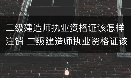 二级建造师执业资格证该怎样注销 二级建造师执业资格证该怎样注销掉