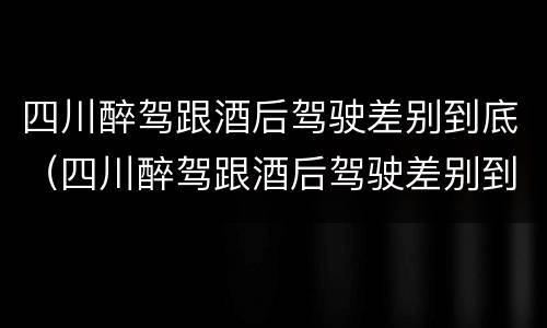 四川醉驾跟酒后驾驶差别到底（四川醉驾跟酒后驾驶差别到底有多大）