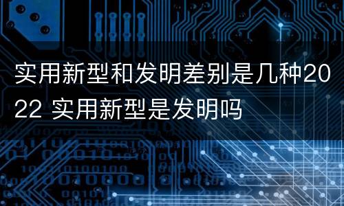 实用新型和发明差别是几种2022 实用新型是发明吗