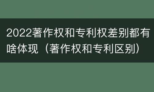 2022著作权和专利权差别都有啥体现（著作权和专利区别）
