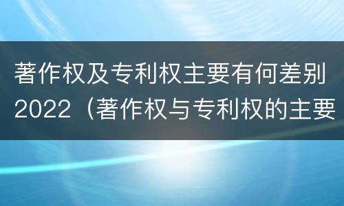 著作权及专利权主要有何差别2022(著作权与专利权的主要区别)