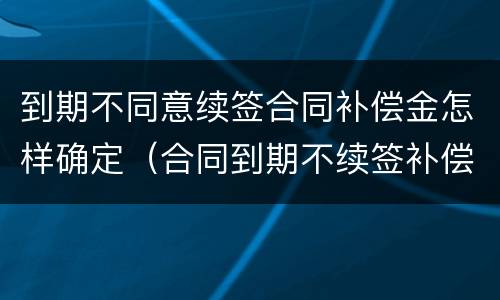 到期不同意续签合同补偿金怎样确定（合同到期不续签补偿协议模版）