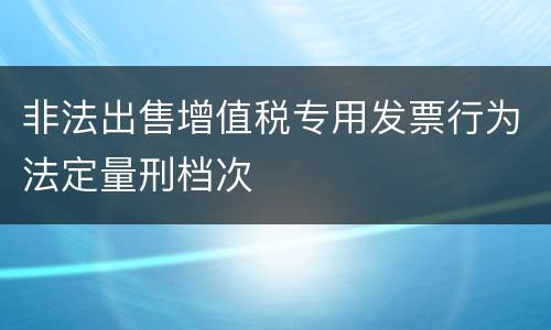 非法出售增值税专用发票行为法定量刑档次