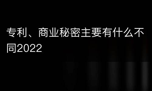 专利、商业秘密主要有什么不同2022