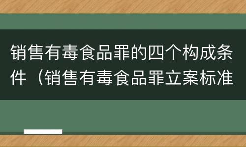 销售有毒食品罪的四个构成条件（销售有毒食品罪立案标准）