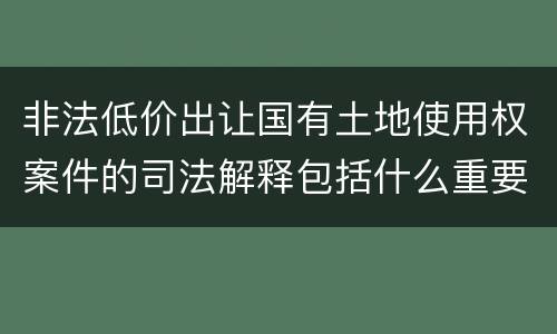 非法低价出让国有土地使用权案件的司法解释包括什么重要规定