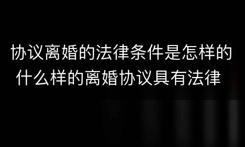 协议离婚的法律条件是怎样的 什么样的离婚协议具有法律