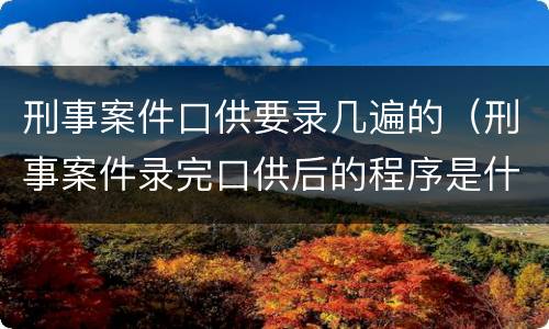刑事案件口供要录几遍的（刑事案件录完口供后的程序是什么）